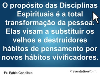 Pr. Fabio Canellato
O propósito das Disciplinas
Espirituais é a total
transformação da pessoa.
Elas visam a substituir os
velhos e destruidores
hábitos de pensamento por
novos hábitos vivificadores.
 