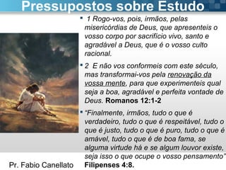 Pr. Fabio Canellato
 1 Rogo-vos, pois, irmãos, pelas
misericórdias de Deus, que apresenteis o
vosso corpo por sacrifício vivo, santo e
agradável a Deus, que é o vosso culto
racional.
 2 E não vos conformeis com este século,
mas transformai-vos pela renovação da
vossa mente, para que experimenteis qual
seja a boa, agradável e perfeita vontade de
Deus. Romanos 12:1-2
 “Finalmente, irmãos, tudo o que é
verdadeiro, tudo o que é respeitável, tudo o
que é justo, tudo o que é puro, tudo o que é
amável, tudo o que é de boa fama, se
alguma virtude há e se algum louvor existe,
seja isso o que ocupe o vosso pensamento”
Filipenses 4:8.
Pressupostos sobre Estudo
 