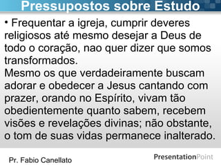 Pr. Fabio Canellato
• Frequentar a igreja, cumprir deveres
religiosos até mesmo desejar a Deus de
todo o coração, nao quer dizer que somos
transformados.
Mesmo os que verdadeiramente buscam
adorar e obedecer a Jesus cantando com
prazer, orando no Espírito, vivam tão
obedientemente quanto sabem, recebem
visões e revelações divinas; não obstante,
o tom de suas vidas permanece inalterado.
Pressupostos sobre Estudo
 