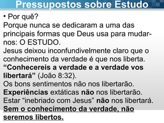 Pr. Fabio Canellato
• Por quê?
Porque nunca se dedicaram a uma das
principais formas que Deus usa para mudar-
nos: O ESTUDO.
Jesus deixou inconfundivelmente claro que o
conhecimento da verdade é que nos liberta.
“Conhecereis a verdade e a verdade vos
libertará” (João 8:32).
Os bons sentimentos não nos libertarão.
Experiências extáticas não nos libertarão.
Estar “inebriado com Jesus” não nos libertará.
Sem o conhecimento da verdade, não
seremos libertos.
Pressupostos sobre Estudo
 