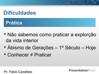 Pr. Fabio Canellato
Dificuldades
Prática
 Não sabemos como praticar a explorção
da vida interior
 Ábismo de Gerações – 1º Século – Hoje
 Conhecer ≠ Praticar
 