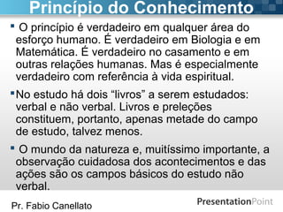 Pr. Fabio Canellato
 O princípio é verdadeiro em qualquer área do
esforço humano. É verdadeiro em Biologia e em
Matemática. É verdadeiro no casamento e em
outras relações humanas. Mas é especialmente
verdadeiro com referência à vida espiritual.
No estudo há dois “livros” a serem estudados:
verbal e não verbal. Livros e preleções
constituem, portanto, apenas metade do campo
de estudo, talvez menos.
 O mundo da natureza e, muitíssimo importante, a
observação cuidadosa dos acontecimentos e das
ações são os campos básicos do estudo não
verbal.
Princípio do Conhecimento
 