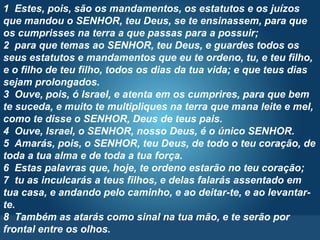 Pr. Fabio Canellato
1 Estes, pois, são os mandamentos, os estatutos e os juízos
que mandou o SENHOR, teu Deus, se te ensinassem, para que
os cumprisses na terra a que passas para a possuir;
2 para que temas ao SENHOR, teu Deus, e guardes todos os
seus estatutos e mandamentos que eu te ordeno, tu, e teu filho,
e o filho de teu filho, todos os dias da tua vida; e que teus dias
sejam prolongados.
3 Ouve, pois, ó Israel, e atenta em os cumprires, para que bem
te suceda, e muito te multipliques na terra que mana leite e mel,
como te disse o SENHOR, Deus de teus pais.
4 Ouve, Israel, o SENHOR, nosso Deus, é o único SENHOR.
5 Amarás, pois, o SENHOR, teu Deus, de todo o teu coração, de
toda a tua alma e de toda a tua força.
6 Estas palavras que, hoje, te ordeno estarão no teu coração;
7 tu as inculcarás a teus filhos, e delas falarás assentado em
tua casa, e andando pelo caminho, e ao deitar-te, e ao levantar-
te.
8 Também as atarás como sinal na tua mão, e te serão por
frontal entre os olhos.
 