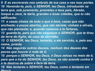 Pr. Fabio Canellato
9 E as escreverás nos umbrais de tua casa e nas tuas portas.
10 Havendo-te, pois, o SENHOR, teu Deus, introduzido na
terra que, sob juramento, prometeu a teus pais, Abraão,
Isaque e Jacó, te daria, grandes e boas cidades, que tu não
edificaste;
11 e casas cheias de tudo o que é bom, casas que não
encheste; e poços abertos, que não abriste; vinhais e olivais,
que não plantaste; e, quando comeres e te fartares,
12 guarda-te, para que não esqueças o SENHOR, que te tirou
da terra do Egito, da casa da servidão.
13 O SENHOR, teu Deus, temerás, a ele servirás, e, pelo seu
nome, jurarás.
14 Não seguirás outros deuses, nenhum dos deuses dos
povos que houver à roda de ti,
15 porque o SENHOR, teu Deus, é Deus zeloso no meio de ti,
para que a ira do SENHOR, teu Deus, se não acenda contra ti
e te destrua de sobre a face da terra.
16 Não tentarás o SENHOR, teu Deus, como o tentaste em
 