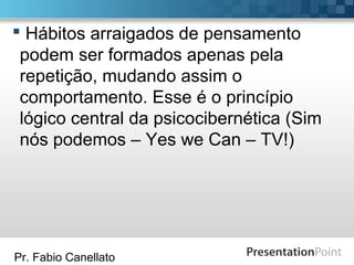 Pr. Fabio Canellato
 Hábitos arraigados de pensamento
podem ser formados apenas pela
repetição, mudando assim o
comportamento. Esse é o princípio
lógico central da psicocibernética (Sim
nós podemos – Yes we Can – TV!)
 