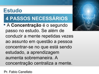 Pr. Fabio Canellato
Estudo
 A Concentração é o segundo
passo no estudo. Se além de
conduzir a mente repetidas vezes
ao assunto em questão a pessoa
concentrar-se no que está sendo
estudado, a aprendizagem
aumenta sobremaneira. A
concentração centraliza a mente.
4 PASSOS NECESSÁRIOS
 