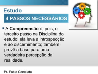 Pr. Fabio Canellato
Estudo
 A Compreensão é, pois, o
terceiro passo na Disciplina do
estudo; ela leva à introspecção
e ao discernimento; também
provê a base para uma
verdadeira percepção da
realidade.
4 PASSOS NECESSÁRIOS
 