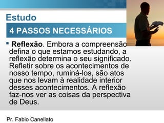 Pr. Fabio Canellato
Estudo
 Reflexão. Embora a compreensão
defina o que estamos estudando, a
reflexão determina o seu significado.
Refletir sobre os acontecimentos de
nosso tempo, ruminá-los, são atos
que nos levam à realidade interior
desses acontecimentos. A reflexão
faz-nos ver as coisas da perspectiva
de Deus.
4 PASSOS NECESSÁRIOS
 