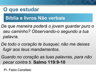 Pr. Fabio Canellato
O que estudar
Bíblia e livros Não verbais
De que maneira poderá o jovem guardar puro o
seu caminho? Observando-o segundo a tua
palavra.
De todo o coração te busquei; não me deixes
fugir aos teus mandamentos.
Guardo no coração as tuas palavras, para não
pecar contra ti. Salmo 119:9-10
 