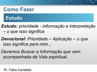 Pr. Fabio Canellato
Como Fazer
Estudo
Estudo: prioridade - informação e interpretação
– o que isso significa
Devocional: Prioridade – Aplicação – o que
isso significa para mim...
Devemos Buscar a Informação que vem
acompanhada de Vida espiritual.
 