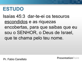 Pr. Fabio Canellato
ESTUDO
Isaías 45:3 dar-te-ei os tesouros
escondidos e as riquezas
encobertas, para que saibas que eu
sou o SENHOR, o Deus de Israel,
que te chama pelo teu nome.
 