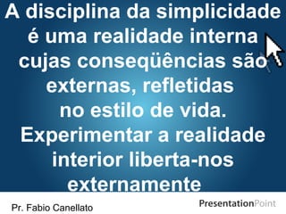 Pr. Fabio Canellato
A disciplina da simplicidade
é uma realidade interna
cujas conseqüências são
externas, refletidas
no estilo de vida.
Experimentar a realidade
interior liberta-nos
externamente
 