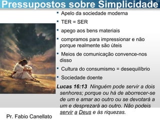 Pr. Fabio Canellato
 Apelo da sociedade moderna
 TER = SER
 apego aos bens materiais
 compramos para impressionar e não
porque realmente são úteis
 Meios de comunicação convence-nos
disso
 Cultura do consumismo = desequilíbrio
 Sociedade doente
Lucas 16:13 Ninguém pode servir a dois
senhores; porque ou há de aborrecer-se
de um e amar ao outro ou se devotará a
um e desprezará ao outro. Não podeis
servir a Deus e às riquezas.
Pressupostos sobre Simplicidade
 