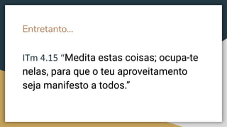 Entretanto...
ITm 4.15 “Medita estas coisas; ocupa-te
nelas, para que o teu aproveitamento
seja manifesto a todos.”
 