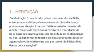 1 - MEDITAÇÃO
“A Meditação é uma das disciplinas mais referidas na Bíblia,
entretanto, envolvidos pelo corre-corre do dia-a-dia damos
pouquíssima atenção à mesma. Existem variadas maneiras de
meditar, mas via de regra, todas envolvem o estar diante de
Deus buscando ouvir Sua voz, seja em atitude de contemplação
ou não. Se não temos feito isto é sinal que precisamos resgatar
alguns valores do cristianismo que por serem tão básicos lhes
damos pouca atenção!”
 
