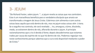 3- JEJUM
“De Richard Foster, sobre jejum: “...o jejum revela as coisas que nos controlam.
Este é um maravilhoso benefício para o verdadeiro discípulo que anseia ser
transformado a imagem de Jesus Cristo. Cobrimos com alimento e com outras
coisas boas aquilo que está dentro de nós, mas no jejum estas coisas vêm à tona.
Se o orgulho nos controla, ele será revelado ... Ira, amargura, ciúme, discórdia,
medo, se estiverem dentro de nós, aflorarão durante o jejum. A princípio
racionalizaremos que a ira é devida à fome; depois descobriremos que estamos
irados por causa do espírito de ira que há dentro de nós. Podemos regozijar-nos
neste conhecimento porque sabemos que a cura está disponível mediante o poder
de Cristo.”
 