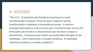4- ESTUDO
“ Rm 12.2. O propósito das Disciplinas Espirituais é a total
transformação da pessoa. Paulo diz que o modo de sermos
transformados é mediante a renovação da mente. A mente é
renovada aplicando-se a ela as coisas que a transformarão. Leia Fp 4.8.
A Disciplina do estudo é o veículo básico que nos leva a ocupar o
pensamento...O processo que ocorre no estudo deve distinguir-se da
meditação. Esta é devocional; o estudo é analítico. A meditação
saboreará a palavra; o estudo a explicará.”
 