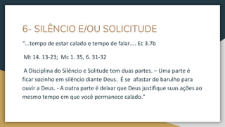 6- SILÊNCIO E/OU SOLICITUDE
“...tempo de estar calado e tempo de falar.... Ec 3.7b
Mt 14. 13-23; Mc 1. 35, 6. 31-32
A Disciplina do Silêncio e Solitude tem duas partes. – Uma parte é
ficar sozinho em silêncio diante Deus. É se afastar do barulho para
ouvir a Deus. - A outra parte é deixar que Deus justifique suas ações ao
mesmo tempo em que você permanece calado.”
 