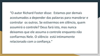 “O autor Richard Foster disse: Estamos por demais
acostumados a depender das palavras para manobrar e
controlar os outros. Se estivermos em silêncio, quem
assumirá o controle? Deus fará isto, mas nunca
deixamos que ele assuma o controle enquanto não
confiarmos Nele. O silêncio está intimamente
relacionado com a confiança.”
 