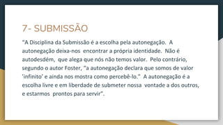7- SUBMISSÃO
“A Disciplina da Submissão é a escolha pela autonegação. A
autonegação deixa-nos encontrar a própria identidade. Não é
autodesdém, que alega que nós não temos valor. Pelo contrário,
segundo o autor Foster, “a autonegação declara que somos de valor
’infinito’ e ainda nos mostra como percebê-lo.” A autonegação é a
escolha livre e em liberdade de submeter nossa vontade a dos outros,
e estarmos prontos para servir”.
 