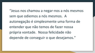 “Jesus nos chamou a negar-nos a nós mesmos
sem que odiemos a nós mesmos. A
autonegação é simplesmente uma forma de
entender que não temos de fazer nossa
própria vontade. Nossa felicidade não
depende de conseguir o que desejamos.”
 