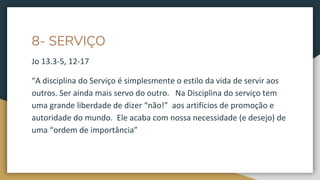 8- SERVIÇO
Jo 13.3-5, 12-17
“A disciplina do Serviço é simplesmente o estilo da vida de servir aos
outros. Ser ainda mais servo do outro. Na Disciplina do serviço tem
uma grande liberdade de dizer “não!” aos artifícios de promoção e
autoridade do mundo. Ele acaba com nossa necessidade (e desejo) de
uma “ordem de importância”
 