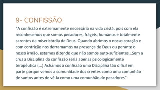 9- CONFISSÃO
“A confissão é extremamente necessária na vida cristã, pois com ela
reconhecemos que somos pecadores, frágeis, humanos e totalmente
carentes da misericórdia de Deus. Quando abrimos o nosso coração e
com contrição nos derramamos na presença de Deus ou perante o
nosso irmão, estamos dizendo que não somos auto-suficientes...Sem a
cruz a Disciplina da confissão seria apenas psicologicamente
terapêutica (...) Achamos a confissão uma Disciplina tão difícil em
parte porque vemos a comunidade dos crentes como uma comunhão
de santos antes de vê-la como uma comunhão de pecadores”.
 
