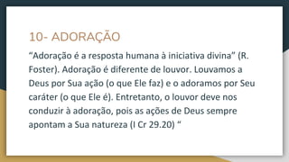 10- ADORAÇÃO
“Adoração é a resposta humana à iniciativa divina” (R.
Foster). Adoração é diferente de louvor. Louvamos a
Deus por Sua ação (o que Ele faz) e o adoramos por Seu
caráter (o que Ele é). Entretanto, o louvor deve nos
conduzir à adoração, pois as ações de Deus sempre
apontam a Sua natureza (I Cr 29.20) “
 