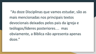 “As doze Disciplinas que vamos estudar, são as
mais mencionadas nos principais textos
devocionais deixados pelos pais da igreja e
teólogos/líderes posteriores… mas
obviamente, a Bíblica não apresenta apenas
doze.”
 