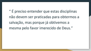 “ É preciso entender que estas disciplinas
não devem ser praticadas para obtermos a
salvação, mas porque já obtivemos a
mesma pelo favor imerecido de Deus.”
 