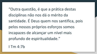 “Outra questão, é que a prática destas
disciplinas não nos dá o mérito da
santidade. É Deus quem nos santifica, pois
pelos nossos próprios esforços somos
incapazes de alcançar um nível mais
profundo de espiritualidade.”
I Tm 4:7b
 