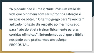 “A piedade não é uma virtude, mas um estilo de
vida que o homem com seus próprios esforços é
incapaz de obter. “ O termo grego para “exercitar”
aplicado no texto diz respeito ao mesmo usado
para “ ato do atleta treinar fisicamente para as
corridas olímpicas”. Entendemos aqui que a Bíblia
nos pede para praticarmos um esforço
PROPOSITAL.
 