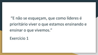 “E não se esqueçam, que como líderes é
prioritário viver o que estamos ensinando e
ensinar o que vivemos.”
Exercício 1
 
