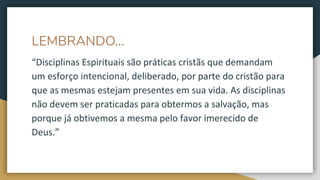 LEMBRANDO...
“Disciplinas Espirituais são práticas cristãs que demandam
um esforço intencional, deliberado, por parte do cristão para
que as mesmas estejam presentes em sua vida. As disciplinas
não devem ser praticadas para obtermos a salvação, mas
porque já obtivemos a mesma pelo favor imerecido de
Deus.”
 