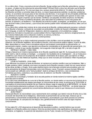 En su último libro, Crisis y reconstrucción de la filosofía, Bunge señala que la filosofía está enferma, aunque
no grave. ¿Cuáles son los síntomas de esta enfermedad? Richard Rorty y otros han afirmado que la filosofía
está muerta. Bunge afirma “Yo creo que sigue viva, aunque gravemente enferma”. En efecto, la mayoría de
los filósofos se limitan a comentar ideas de otros, o a hacer especulaciones estériles: no abordan problemas
nuevos, no se enteran de lo que pasa en las ciencias y las técnicas, ni se ocupan de los principales problemas
que afronta la humanidad. Por ejemplo, los ontólogos imaginan mundos posibles pero ignoran el único real;
los gnoseólogos siguen creyendo que las teorías científicas son paquetes de datos empíricos; los filósofos
morales discuten a fondo el problema del aborto, pero descuidan los problemas mucho más graves del
hambre, la opresión y el fanatismo. Y los filósofos de la técnica suelen, ya elogiarla, ya denigrarla, sin ver que
hay técnicas malas y otras buenas, y que incluso las buenas pueden tener resultados perversos, tales como el
desempleo.
En su último libro señala diez motivos de la crisis actual de la filosofía, profesionalización excesiva; confusión
entre filosofar e historiar; confusión de oscuridad con profundidad, al estilo de Husserl y Heidegger; obsesión
por el lenguaje, al estilo de Wittgenstein; idealismo; atención exagerada a mini problemas y juegos
académicos; formalismo insustancial y sustancialidad informe; fragmentarismo y aforismo; enajenamiento de
los motores intelectuales de la civilización moderna, la ciencia y la técnica.
Pensadores más representativos del periodo contemporáneo:
• KARL MARX
Se ha convertido ya en un tópico tradicional presentar la obra de Marx como el resultado de una triple
influencia: de la filosofía hegeliana, del socialismo francés, y de la economía política inglesa. A partir de ellas,
Marx desarrollará un nuevo marco conceptual sobre el que acabará construyendo su pensamiento: un
pensamiento original, creativo, que ejercerá una influencia considerable en el desarrollo del pensamiento, (no
sólo político y social, lo que resulta indudable), de la segunda mitad del siglo XIX y de todo el siglo XX
• ORTEGA Y GASSET. (1883-1955)
Ortega y Gasset es el máximo representante de la filosofía española del siglo XX. Su búsqueda de la síntesis
entre razón y vida le condujo a investigar, - y a exponer los resultados de su investigación -, de un modo poco
académico, que chocó con los prejuicios de la tradición universitaria de la época, pero que ejerció un influjo
considerable en la vida intelectual española, influjo que se vería truncado por la dictadura militar impuesta por
los sublevados.
• LOUIS ALTHUSSER. (1918-1990)
Louis Althusser se propuso la tarea de devolver al marxismo el carácter científico que sus fundadores, Marx y
Engels quisieron darle, mediante una nueva concepción de la filosofía marxista, a partir de una nueva lectura
de las obras de Marx y Engels. Se le suele clasificar dentro de la llamada corriente estructuralista, junto con
otros pensadores de lengua francesa tales como Lévi-Strauss, Lacan, Foucault, aunque el propio Althusser
nunca aceptó ser calificado como "estructuralista", dado lo ambiguo del término, y las connotaciones
formalistas que tiene, contrarias a sus pretensiones de elaborar una filosofía materialista.
• AUGUSTO COMTÉ.
Es el padre de la sociología y fundador de la escuela positiva en donde reclamó la máxima rigidez científica
para descubrir la verdad.
En su obra más sobresaliente es curso de la filosofía positiva, en donde realiza un resumen de la historia de la
humanidad estableciendo tres etapas para llegar al conocimiento de las cosas, la primera es la TEOLOGÍA, la
cual explica el conocimiento teniendo de por medio los dioses, luego la segunda es la METAFÍSICA, en donde
los conocimientos abstractos sustituyen a los dioses, y la tercera etapa es la POSITIVA. , en donde todas las
cosas son explicadas superando los conocimientos abstractos por cuanto lo que interesa es el conocimiento
real de todas las cosas.
• JEAN PIAGET.
Destacado filósofo de nacionalidad suiza, representante de la axiología que dedicó más de 55 años de su vida
al estudio del desarrollo de la inteligencia, observando el pensamiento de sus tres hijos. Sostuvo que el
pensamiento o conocimiento se desarrolla por asimilación y acomodación y que dicho proceso se combina
con el aprendizaje, el cual pasa de una etapa a otra, genéticamente el hombre cada vez logra mayores
conocimientos.
Filosofía moderna
En los siglos XV y XVI observamos el desarrollo del absolutismo político, cambio histórico que se verá
reflejado en la filosofía política de la época. Entre los acontecimientos más significativos al respecto podemos
considerar, en Inglaterra, la aparición del absolutismo de los Tudor, iniciado con Enrique VII (1485-1509), al
 