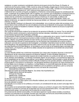 establecer un poder monárquico centralizado al término de la guerra de las Dos Rosas. En España, el
matrimonio de Fernando e Isabel, (1469), reunió los reinos de Castilla y Aragón bajo la misma corona, base
del desarrollo del absolutismo español que culmina con Carlos V (1516-1556). También en Francia podemos
situar el origen del absolutismo en 1453, al término de la guerra de los Cien Años.
A diferencia de lo ocurrido en España, en Inglaterra y Francia los comerciantes apoyaron la centralización del
poder, a expensas de la nobleza feudal. Ello no significa, por supuesto, que el despotismo monárquico fuera la
única teoría política del Renacimiento, sino que debe interpretarse como la expresión de la necesidad de
unidad ante las cambiantes circunstancias económicas e históricas. En este sentido, la defensa del
absolutismo político es una consecuencia de la creencia de que sólo un poder centralizado, fuerte y sin
apenas limitaciones, es capaz de controlar las fuerzas que tienden a la "disolución" de la sociedad. Liberación
individual y nacional
La nueva filosofía contribuyó a la liberación de la individualidad, de un modo que antes sólo se produjo en la
Grecia clásica. Esta contribución fue casi simultánea a la lucha por la liberación de los grupos nacionales que
pugnaban por quebrar el feudalismo medieval. De algún modo, la filosofía moderna se vincula al surgimiento
de las nacionalidades.
La formulación científica
Otro rasgo del pensamiento moderno fue la intención de aproximar la filosofía y la ciencia. Fue en esta época
de la historia cuando comenzaron a estructurarse las ciencias naturales, entendidas como un sistema de
conocimientos rigurosamente clasificado y verificado.
El pensamiento moderno acabó convirtiendo a la filosofía en colaboradora de la ciencia. A partir de esta época
fue frecuente que una misma persona reuniera la doble condición de científico y filósofo.
Galileo y Newton son grandes ejemplos de este cambio, que alcanzó hasta la época contemporánea, como lo
demuestra Bertrand Russell. En esta perspectiva, los dos factores más importantes de la ciencia moderna
(utilización concreta de la experiencia del investigador y mentalidad matemática) fueron también dos de los
temas filosóficos más apasionadamente discutidos, hasta tal punto que dio lugar a dos de las más destacadas
escuelas filosóficas de la Edad Moderna: el racionalismo, que se fundó en los aspectos lógico-racionales del
conocimiento, y el empirismo, que afirmó la validez absoluta de la experiencia en el ámbito del conocimiento
científico-filosófico.
Laicización
La nueva filosofía planteó tres condiciones importantes que a largo plazo resultaron decisivas: la laicización
(liberalización de las costumbres respecto a la influencia religiosa), la extra oficialidad (liberación e
independencia de los comportamientos respecto de la tutela imperial) y la sustitución del latín por los idiomas
de las distintas nacionalidades. Los filósofos importantes dejaron de ser clérigos y sus enseñanzas dejaron de
estar respaldadas por las instituciones políticas y por la Iglesia, penetrando hacia el pueblo a través del idioma
nacional. En general, se acostumbra a dividir la filosofía moderna en tres grandes periodos: el Renacimiento,
el Racionalismo, el Empirismo y la Ilustración. Las disciplinas filosóficas que gozaron de mayor importancia en
la Edad Media eran la teología y la metafísica. La Edad Moderna no prescindió totalmente de ellas e incluso
se llegaron a proponer nuevas elaboraciones metafísicas como el panteísmo de Spinoza, pero su campo de
interés primordial lo constituyó la problemática en torno a la teoría del conocimiento.
• DESCARTES (1956-1650)
Descartes es el padre de la filosofía Moderna. Sus obras más importantes son:
Reglas para la dirección del espíritu.
Principio de Filosofía.
Meditaciones metafísicas.
Discurso del método.
Su filosofía surge en el siguiente contexto:
Se ha producido ya una cierta ruptura con la filosofía medieval, pero no se había planteado aún una nueva
forma de entender la verdad.
Esta filosofía se va a basar en la confianza, en la razón y la consideración de esta, es decir como algo interno
del individuo.
Se encuentra con el pensamiento religioso medieval, aunque ya sumido en una gran crisis. Para Descartes la
seguridad no proviene en principio de la seguridad que nos da el pensamiento divino, ni es algo externo como
el pensamiento griego, sino que deriva de la certeza de la mente humana.
Circunstancias de carácter social-político. En esta época aparecen nuevas clases sociales y se produce
cambios muy profundos en la sociedad. Se tiene que crear pues una forma de conocimiento acorde a los
nuevos tiempos y las necesidades de las nuevas clases sociales.
 