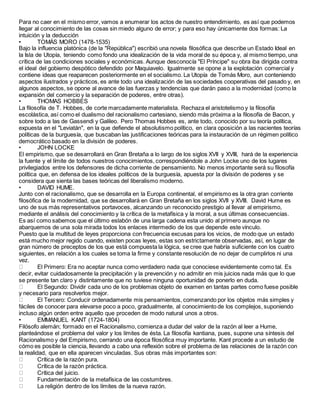 Para no caer en el mismo error, vamos a enumerar los actos de nuestro entendimiento, es así que podemos
llegar al conocimiento de las cosas sin miedo alguno de error; y para eso hay únicamente dos formas: La
intuición y la deducción
• TOMÁS MORO (1478-1535)
Bajo la influencia platónica (de la "República") escribió una novela filosófica que describe un Estado Ideal en
la Isla de Utopía, teniendo como fondo una idealización de la vida moral de su época y, al mismo tiempo, una
crítica de las condiciones sociales y económicas. Aunque desconocía "El Príncipe" su obra iba dirigida contra
el ideal del gobierno despótico defendido por Maquiavelo. Igualmente se opone a la explotación comercial y
contiene ideas que reaparecen posteriormente en el socialismo. La Utopía de Tomás Moro, aun conteniendo
aspectos ilustrados y prácticos, es ante todo una idealización de las sociedades cooperativas del pasado y, en
algunos aspectos, se opone al avance de las fuerzas y tendencias que darán paso a la modernidad (como la
expansión del comercio y la separación de poderes, entre otras).
• THOMAS HOBBES
La filosofía de T. Hobbes, de corte marcadamente materialista. Rechaza el aristotelismo y la filosofía
escolástica, así como el dualismo del racionalismo cartesiano, siendo más próxima a la filosofía de Bacon, y
sobre todo a las de Gassendi y Galileo. Pero Thomas Hobbes es, ante todo, conocido por su teoría política,
expuesta en el "Leviatán", en la que defiende el absolutismo político, en clara oposición a las nacientes teorías
políticas de la burguesía, que buscaban las justificaciones teóricas para la instauración de un régimen político
democrático basado en la división de poderes.
• JOHN LOCKE
El empirismo, que se desarrollará en Gran Bretaña a lo largo de los siglos XVII y XVIII, hará de la experiencia
la fuente y el límite de todos nuestros conocimientos, correspondiéndole a John Locke uno de los lugares
privilegiados entre los defensores de dicha corriente de pensamiento. No menos importante será su filosofía
política que, en defensa de los ideales políticos de la burguesía, apuesta por la división de poderes y se
considera que sienta las bases teóricas del liberalismo moderno.
• DAVID HUME.
Junto con el racionalismo, que se desarrolla en la Europa continental, el empirismo es la otra gran corriente
filosófica de la modernidad, que se desarrollará en Gran Bretaña en los siglos XVII y XVIII. David Hume es
uno de sus más representativos portavoces, alcanzando un reconocido prestigio al llevar al empirismo,
mediante el análisis del conocimiento y la crítica de la metafísica y la moral, a sus últimas consecuencias.
Es así como sabemos que el último eslabón de una larga cadena esta unido al primero aunque no
abarquemos de una sola mirada todos los enlaces intermedio de los que depende este vínculo.
Puesto que la multitud de leyes proporciona con frecuencia excusas para los vicios, de modo que un estado
está mucho mejor regido cuando, existen pocas leyes, estas son estrictamente observadas, así, en lugar de
gran número de preceptos de los que está compuesta la lógica, se cree que habría suficiente con los cuatro
siguientes, en relación a los cuales se toma la firme y constante resolución de no dejar de cumplirlos ni una
vez.
El Primero: Era no aceptar nunca como verdadero nada que conociese evidentemente como tal. Es
decir, evitar cuidadosamente la precipitación y la prevención y no admitir en mis juicios nada más que lo que
se presente tan claro y distintamente que no tuviese ninguna oportunidad de ponerlo en duda.
El Segundo: Dividir cada uno de los problemas objeto de examen en tantas partes como fuese posible
y necesario para resolverlos mejor.
El Tercero: Conducir ordenadamente mis pensamientos, comenzando por los objetos más simples y
fáciles de conocer para elevarse poco a poco, gradualmente, al conocimiento de los complejos, suponiendo
incluso algún orden entre aquello que proceden de modo natural unos a otros.
• EMMANUEL KANT (1724-1804)
Filósofo alemán; formado en el Racionalismo, comienza a dudar del valor de la razón al leer a Hume,
planteándose el problema del valor y los límites de ésta. La filosofía kantiana, pues, supone una síntesis del
Racionalismo y del Empirismo, cerrando una época filosófica muy importante. Kant procede a un estudio de
cómo es posible la ciencia, llevando a cabo una reflexión sobre el problema de las relaciones de la razón con
la realidad, que en ella aparecen vinculadas. Sus obras más importantes son:
Crítica de la razón pura.
Crítica de la razón práctica.
Crítica del juicio.
Fundamentación de la metafísica de las costumbres.
La religión dentro de los límites de la nueva razón.
 