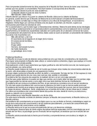 Para comprender posteriormente los otros aspectos de la filosofía de Kant, hemos de tener unas nociones
previas que nos ayuden a comprenderla. Para Kant existen 2 concepciones de la filosofía:
La filosofía desde el punto de vista académico
La filosofía desde el punto de vista mundano.
• NIETZSCHE (1844-1900)
Filósofo alemán que obtuvo muy joven la cátedra de filosofía clásica en la cátedra de Basilea.
En general, puede decirse que la filosofía de Nietzsche es la formulación completa del Irracionalismo
Moderno. Su teoría se halla bajo el influjo del innatismo y la crítica de Schopenhauer, el racionalismo
Hegeliano intenta llegar por caminos similares a los de aquél, la voluntad y la intuición, supera sus
conclusiones pesimistas (la voluntad de vivir).
Por su asistematismo, que ha dado lugar a interpretaciones distintas, Nietzsche está detrás de las ideologías
que han Influyó poderosamente en el nacionalsocialismo (presentándose como la realización de la moral del
superhombre) y en tendencias izquierdistas radicales (en cuanto parte de un absoluto comenzar de nuevo).
Su consideración del predominio de los instintos vitales sobre la razón es también un precedente del vitalismo.
Sus obras más importantes son:
Más allá del bien y del mal.
El nacimiento de la tragedia en el origen de la música.
El corpúsculo de los ídolos.
Ecce Homo.
El gay saber.
Humano, demasiado humano.
Así habló Zaratustra.
La genealogía de la moral.
Problemas filosóficos
La filosofía se ocupa no sólo de detectar estos problemas sino que trata de considerarlos y de resolverlos.
Para lograr este propósito la filosofía debe utilizar un sistema teórico coherente y lógico que explique el mundo
de la manera más amplia posible.
Esta explicación a todo lo que existe tiene que lograr justificar la vida del hombre como tal, de manera que le
permita adoptar una cierta actitud.
La filosofía puede tratarse de modos de ver el mundo que incluyan otros niveles de conocimientos además de
la razón, sólo alcanzables a través de una experiencia mística.
El propio objeto central de la filosofía es difícil de definir y comprender. Se trata del Ser. El Ser expresa lo más
general que puede decirse de una cosa, sea cual sea, real, posible o concebible.
El problema del Ser presenta dos aspectos: la realidad del ser o el ser como algo pensado.
Este Ser para poder definirse no puede ser algo que cambie, por lo tanto debe ser algo que no cambie o algo
que haga posible los demás seres o como algo único que tiene distintas formas de manifestación.
El problema del ser conduce al problema de Dios, al que siempre se considera como el ser por excelencia.
Por otro lado existe el problema del cosmos que se relaciona con todo lo que la ciencia puede promover.
El problema del hombre es el enigma más grande. El hombre forma parte del cosmos, pero al mismo tiempo
es capaz de pensar, reflexionar, sentir, preguntarse por el sentido de la vida y de las cosas que lo rodean.
Por último es el problema del conocimiento desde dos puntos de vista, desde él mismo y su estructura y
desde su relación con lo conocido.
Estos problemas en toda filosofía dependen uno de los otros.
Por esta razón la filosofía se divide en distintos campos: la filosofía del conocimiento, la filosofía teórica y la
filosofía práctica.
Del problema del conocilamiento se ocupa la lógica que a su vez se divide en formal y metodológica según se
ocupe de la estructura del conocimiento o de los sistemas para obtenerlo; y la teoría del conocimiento que
estudia la relación del conocimiento con la realidad.
La filosofía teórica es la que se ocupa principalmente del ser y se denomina ontología.
Si se distinguen diversos tipos de seres origina disciplinas teóricas especiales como la cosmología que es el
estudio del ser físico, la psicología que es el estudio del ser espiritual y la teodicea que es el estudio del ser
divino.
La filosofía práctica estudia todo lo hecho por el hombre y comprende temas como la ética, la religión, la
historia, etc.
 