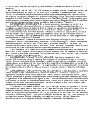 Lo cierto es que la respuesta a la pregunta ¿qué es la filosofía? ha variado a través de la historia de la
humanidad.
EL PROBLEMA DE LA REALIDAD Y DEL SER. Se refiere a cuestiones de orden ontológico y metafísico que
plantean la existencia de una sustancia o ser de las cosas, más allá de su apariencia variable y efímera.
También, con el desarrollo de la filosofía cristiana, atañe a la diferencia ontológica entre los seres creados -
con el hombre como protagonista esencial- y un supuesto Ser Creador o Dios. Estas cuestiones se discuten
principalmente en la Antigüedad -Platón y Aristóteles- y en la Edad Media -Agustín, Tomás de Aquino-, pero
también aparecen sintomáticamente en los racionalistas modernos como Descartes. La crítica de estas ideas
florece con diferentes parámetros en autores como Hume, Nietzsche, Marx o Wittgenstein.
2 EL PROBLEMA DEL CONOCIMIENTO. Es un debate gnoseológico que acapara la atención de la
mayoría de los filósofos a lo largo de la historia. Las posiciones son múltiples, desde el dogmatismo al
escepticismo, desde el realismo al idealismo, desde el empirismo al racionalismo… El principal problema que
plantea la gnoseología o epistemología es el de la prioridad de los sentidos o la razón en el origen y
adquisición del conocimiento. También la defensa o rechazo de la existencia de ideas innatas o principios a
priori del conocer. Uno de los principios en los que descansa la filosofía del conocimiento es el llamado
principio de causalidad. La crítica que Hume realiza a este principio le convierten en uno de los pensadores
más importantes de cualquier curso de filosfía.
3 EL PROBLEMA DEL HOMBRE. Cuestiones de índole antropológica con implicaciones metafísicas,
gnoseológicas y éticas. Sobre el hombre hay referencias a sus principales rasgos, a la libertad como atributo
esencial -San Agustín-, al dualismo alma y cuerpo -Platón, Aristóteles, San Agustín, Descartes… y al
supuesto de la inmortalidad del alma -Platón, Aristóteles, Tomás… También con posiciones críticas de diverso
talante -Hume, Kant, Nietzsche- y presente con innumerables matices en todas las épocas.
4 EL PROBLEMA DE DIOS. Cuestión que aborda la teología –metafísica- y que afecta, principalmente, al
periodo de la filosofía medieval, con sus argumentos sobre la existencia de un Ser superior y sus diferencias
ontológicas con el resto de los seres creados. También vigente en el racionalismo moderno o de forma crítica
en autores como Kant, Hume, Nietzsche o Marx.
5 EL PROBLEMA DEL FUNDAMENTO DE LA MORALIDAD. Un problema que estudia la ética.
Imprescindible en cualquier periodo: la búsqueda de una guía para la conducta con los valores necesarios.
También el siempre espinoso problema del relativismo u objetivismo de los mismos, desde los mismísimos
sofistas. Algunos temas de carácter ético tienen claramente un sentido antropológico, como por ejemplo el de
la libertad o el problema del mal –San Agustín- y la responsabilidad moral en nuestra intención -Kant-. Contra
la moral tradicional se alzan diferentes filósofos, criticando su carácter decadente -Nietzsche- o ideológico -
Marx-.
6 EL PROBLEMA DEL FUNDAMENTO POLÍTICO DE LA SOCIEDAD: se trata de cuestiones sobre teoría
política. Incluyen análisis sobre la naturaleza o convencionalidad de la sociedad, de su estructura u
organización para la convivencia -reparto de funciones, defensa o rechazo de la propiedad privada…, de los
sistemas o regímenes de gobierno, del enfrentamiento entre el individuo y el Estado, del ejercicio del poder y
su legitimación, de los ideales utópicos en algunos autores… Principalmente desde Platón hasta la Ilustración
las posiciones son dispares y conviene tener referencias de todas las épocas, pues no es un tema baladí. En
cualquier caso, los textos seleccionados en nuestra Comunidad de Madrid que se centran en estas ideas
corresponden a Aristóteles, Rousseau y Marx.
7 El problema sobre el papel de la filosofía en el conjunto del saber: no es un problema específico como
los anteriores, pero podría aparecer en textos como el Prólogo a la Crítica de la Razón Pura seleccionado en
las lecturas sobre Kant. Se trata de saber hasta qué punto la filosofía tradicional ha conseguido orientar al
hombre en “el seguro camino de la ciencia” a favor del progreso y su propia autonomía. Tal y como lo plantea
este autor, el problema se dirige principalmente a una Metafísica estancada que no ha logrado avanzar en sus
premisas fundamentales. También en filósofos contemporáneos como Marx, Ortega o Wittgenstein
encontramos nuevas funciones para una filosofía renovada -revolucionaria, vital, clarificadora….
 