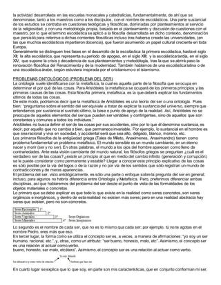 la actividad desarrollada en las escuelas monacales y catedralicias, fundamentalmente, de ahí que se
denominase, tanto a los maestros como a los discípulos, con el nombre de escolásticos. Una parte sustancial
de los estudios se centraba en cuestiones teológicas y filosóficas, dominadas por planteamientos al servicio
de la religiosidad, y con una metodología propia, basada en el planteamiento y discusión de cuestiones con el
maestro, por lo que el termino escolástica se aplicó a la filosofía desarrollada en dicho contexto, denominación
que persistió para referirse a dichas corrientes filosóficas incluso tras haberse creado las universidades, (en
las que muchos escolásticos impartieron docencia), que fueron asumiendo un papel cultural creciente en toda
Europa.
Generalmente se distinguen tres fases en el desarrollo de la escolástica: la primera escolástica, hasta el siglo
XII; la alta escolástica, que representa su período de apogeo, en el siglo XIII; y la escolástica tardía, en el siglo
XIV, que supone la crisis y decadencia de sus planteamientos y metodología, tras la que se abrirá paso la
renovación filosófica del Renacimiento y de la modernidad. También hablamos de una escolástica latina o de
una escolástica árabe, según estuviera inspirada por el cristianismo o el islamismo.
PROBLEMAS ONTOLÓGICOS (PROBLEMA DEL SER)
La ontología suele identificarse con la metafísica, la cual es aquella parte de la filosofía que se ocupa en
determinar el por qué de las cosas. Para Aristóteles la metafísica se ocupará de los primeros principios y las
primeras causas de las cosas. Esta filosofía primera, metafísica, es la que deberá explicar los fundamentos
últimos de todas las cosas.
De este modo, podríamos decir que la metafísica de Aristóteles es una teoría del ser o una ontología. Pues
bien: “preguntarse sobre el sentido del ser equivale a tratar de explicar la sustancia del universo, siempre que
entendamos por sustancia el sustrato último, la base o punto de apoyo de la realidad. Así, Aristóteles no se
preocupa de aquellos elementos del ser que pueden ser variables y contingentes, sino de aquellos que son
constantes y comunes a todos los individuos.”
Aristóteles no busca definir el ser de las cosas por sus accidentes, sino por lo que él denomina sustancia, es
decir, por aquello que no cambia o bien, que permanece invariable. Por ejemplo, lo sustancial en el hombre es
que sea racional y viva en sociedad, y accidental será que sea alto, delgado, blanco, moreno, etc.
Los primeros filósofos de la antigüedad griega (Tales de Mileto, Anaxímenes, Anaximandro) tienen como
problema fundamental un problema metafísico. El mundo sensible es un mundo cambiante, en un eterno
nacer y morir (ser y no ser). En otras palabras, el mundo a los ojos del hombre aparecen como lleno de
contrariedades. Ante esta visión cambiante del mundo natural, los filósofos griegos se preguntan ¿cuál es el
verdadero ser de las cosas? ¿existe un principio al que en medio del cambio infinito (generación y corrupción)
se le puede considerar como permanente y estable? Llegar a conocer este principio explicativo de las cosas
es sólo posible por la vía del logos o de la razón y no por vía de los sentidos que sólo registran un mundo de
contradicciones y de meras apariencias.
El problema del ser, visto antológicamente, es sólo una parte o enfoque sobre la pregunta del ser en general;
incluso, para algunos no habría diferencia entre Ontología y Metafísica. Pero, preferimos diferenciar ambas
disciplinas, así que hablaremos del problema del ser desde el punto de vista de las formalidades de los
objetos materiales o concretos.
Lo primero que se debe explicar es que todo lo que existe en la realidad como seres concretos, son seres
orgánicos e inorgánicos, y dentro de esta realidad no existen más seres; pero en una realidad abstracta hay
seres que existen, pero no son concretos.
Lo segundo es el nombre de cada ser, que no es lo mismo qua cada ser; por ejemplo, tú no te agotas en el
nombre Pedro, eres más que eso.
En tercer lugar, la forma como se utiliza el concepto ser es, a veces, a manera de afirmaciones: “yo soy un ser
humano, racional, etc.”, y, otras, como un atributo: “ser bueno, honesto, malo, etc”. Asimismo, el concepto ser
es una relación al actuar como verbo.
bueno, honesto, ser malo, etcétera”. Asimismo, el concepto ser es una relación al actuar como verbo.
En cuarto lugar se explica que lo que soy, en parte son mis características, que en conjunto conforman mi ser.
 