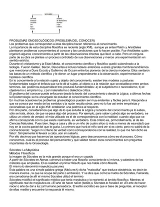 PROBLEMAS GNOSEOLÓGICOS (PROBLEMA DEL CONOCER)
Los problemas que corresponden a esta disciplina hacen referencia al conocimiento.
La importancia de esta disciplina filosófica es reciente (siglo XVII), aunque ya antes Platón y Aristóteles
plantearon problemas concernientes al conocer y las condiciones que lo hacen posible. Fue Aristóteles quién
organizó algunos conocimientos a partir de las observaciones directas que llevó a cabo. Pero en ninguna
parte de su obra se plantea un proceso controlado de sus observaciones y menos una experimentación en
sentido estricto.
Durante el cristianismo y la Edad Media, el conocimiento científico y filosófico quedó subordinado a la
teología. Fueron Galileo, Bacon, Descartes e incluso todavía anteriores a estos grandes hombres tendríamos
que mencionar a Duns Escoto y Guillermo de Occam entre los pioneros de la ciencia moderna. Ellos sentaron
las bases de un método científico y le dieron un lugar preponderante a la observación, experimentación e
hipótesis científica.
En lo concerniente a la relación sujeto y objeto del conocimiento, existen tres modelos o posturas
fundamentales según el énfasis que se le dé al sujeto, al objeto o a la relación que se establece entre ambos
términos. Así podemos esquematizar tres posturas fundamentales: a) el subjetivismo o racionalismo, b) el
objetivismo o empirismo y, c) el materialismo o dialéctica crítica.
El problema del conocer puede enfocarse desde la teoría del conocimiento o desde la Lógica; a últimas fechas
la Epistemología se ha encargado de estudiar el conocimiento científico.
En muchas ocasiones los problemas gnoseológicos pueden ser muy evidentes y fáciles para ti. Responde a
que se conoce por medio de los sentidos y la razón resulta obvia; pero no lo fue así entre empiristas y
racionalistas que en el siglo XVII entablaron una polémica al respecto.
Por otra parte, consideramos que algo de lo que estudia la Lógica y la teoría del conocimiento ya lo sabes,
sólo se trata, ahora, de que se pasa algo del proceso. Por ejemplo, para saber cuándo algo es verdadero, se
utiliza un criterio de verdad; el más utilizado es el de correspondencia con la realidad: cuando algo que se
afirma corresponde con lo que existe realmente, es verdadero. Este criterio es, primordialmente, el de las
Ciencias Naturales. Pues bien, llega a casa y dile a un niño de cuatro años (o más o menos de esa edad) que
hay en la cocina pastel del que le gusta. Lo primero que hará el niño será ver si es cierto, pero no saldrá de la
cocina diciendo: “según mi criterio de verdad como correspondencia con la realidad, lo que me han dicho es
falso”. Simplemente lo llevará a cabo, aún sin saberlo.
Por ello decimos que hacemos las operaciones lógicas, pero desconocemos cómo es el proceso. Cómo
conocemos, cuál es el proceso del pensamiento y qué validez tienen esos conocimientos son preguntas
importantes de la Gnoseología.
Sócrates: La Mayeútica
Métodos Filosóficos
la imagen de Sócrates es la más grande porque el era un copado
A partir de Sócrates en Atenas comenzó a haber una filosofía consciente de sí misma, y sabedora de los
métodos que empleaba. El es realidad el primer filósofo que nos habla cómo filosofa.
Él mismo lo denominó mayeutica μαιευτικη
Esta palabra es una simple palabra griega (Μαἰευτική) dicha "maieutika" que traduce obstetricia, es decir de
manera inversa , la que se ocupa del parto o embarazo. Y se dice que como la madre de Sócrates, Fainarate,
era comadrona de allí el mismo Socrates utilizó el termino
Sócrates modificó el significado médico que tenía mayéutica y lo reorientó al ámbito filosófico. Mientras el
significado real de mayeutica es «El arte de hacer nacer (bebés)» Sócrates lo focalizó en «El arte de hacer
nacer o arte de dar a luz (al humano pensador)». El estilo socrático es que a base de preguntas, el receptor
de ellas medite y encuentre la respuesta él mismo.
 