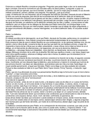 Entonces su método filosófico consiste en preguntar. Preguntar para poder llegar a dar con la esencia de
algún concepto. Ese era le momento en que Sócrates salía a la plaza pública, a preguntar a quien se
encontrara en ella por ejemplo, que era la bondad, la valentía, que era lo mejor para el estado. El uso de este
método consiste en; primero, plantear una pregunta. Por ejemplo, ¿qué es la virtud?
Luego, el interlocutor da una respuesta, que es enseguida discutida por Sócrates. Después de esto el Maestro
le hace una serie de preguntas para discutir las inconsistencias de la definición dada por el interlocutor.
Tras este momento de confusión que se genera por las idas y vueltas que dan, al querer mejorar la definición,
se van acercando a una definición más general y aproximada del concepto. Luego de esto lo ideal es que el
discípulo de Sócrates, ya satisfecho con la definición arribada tras las idas y vueltas, y correcciones se valla
satisfecho. pero en ninguno de los diálogos de Socrates que Platón transcribió, se consigue llegar a una
solución satisfactoria, sino que son interrumpidas, dando a entender que el trabajo de seguir preguntando, y
de seguir encontrando dificultades y nuevos interrogantes, en la última definición dada, no se puede acabar
nunca.
Platón: La dialéctica
descartes
El método socrático de la interrogación, es el que Platón, discipulo de Socrates, perfecciona y lo convierte en
lo que el llama dialéctica . Este método conserva los elementos fundamentales de la mayeútica socrática.
Esta conserva la idea de que el método filosófico es una contraposición, no de opiniones distintas sino, de una
opinión y de la crítica de ella, conserva la idea de que hay que partir de una hipótesis primera, y luego irla
mejorando a fuerza de las críticas que se vallan presentando, y esas críticas como mejor se hacen es en el
diélogo, en el intercambio de afiemaciones y de negaciones, por eso se la denomina dialéctica.
La dialéctica —del griego διαλεκτική (dialektiké), τέχνη (téchne), es literalmente: técnica de la conversación,
diálogo (δἰἀλογος) proviene de la unión de el adverbio δἰἀ (diá) que significa a través, y por λόγος (logos) que
entre otros significa palabra, entonces el diálogo seria más o menos, la palabra que me etraviesa (no en
sentido literal por supuesto)
La dialéctica se compone de dos momentos, el primero consiste en la intuición de la idea, el segundo consiste
en el esfuerzo crítico por esclarecer esa intuición de la idea. La primera intuición de la idea es una intuición
torpe, insuficiente, por eso después llega la dialéctica, para esclarecer y mejorar el concepto que tuvimos de
esa primera intuición. Las ideas van depurándose, acercándose cada vez más a la meta, hasta llegar a la
mayor posible aproximación, al igual que Sócrates, Platón nunca llega a una idea acabada del concepto.
Porque la idea acabada se halla en lo que Platón llamó Topos Uranos (Τόπος῝Υρανός), o traducido: lugar
celeste.
Platón, que era muy aficionado de poner sus pensamientos filosóficos bajo la forma de lo que el mismo llama
"cuentos", o mejor conocidos como mitos.
Así, para expresar su pensamiento de la intuición de la idea, y de la dialéctica que nos conduce a depurar esa
imtuición, emplea el mito de la "reminiscencia".
Que trata de lo siguiente:
las almas humanas , antes de vivir en este mundo, y de alojarse cada una de ellas en un cuerpo de hombre,
vivieron en otro mundo,, en el mundo donde no hay hombres ni casa sólidas, ni colores, olores, ni nada que
transite o cambie, nada fluye ni en tiempo , ni en espacio. Es un mundo de puras esencias intelectuales, "el
mundo de las ideas", aquí las almas permanecen en perpetua contemplación de las bellezas inconmensurable
de las ideas, conociendo la verdad sin esfuerzo, porque la tienen delante suyo, sin nacer ni morir, en pura
eternidad Pero las almas de vez en cuando, vienen a la tierra y se alojan en un cuerpo humano, dándole
vida. Y por esto naturalmente tienen que someterse a las condiciones que se desenvuelve la vida en la tierra,
condiciones como espacio, tiempo, nacer, morir, del dolor, sufrimiento, la ignorancia, etc
Estas almas olvidan las ideas que conocieron cuando estaban en el topos uranos, donde moran las ideas.
Pero como han estado antes en ese topos uranos, bastará algún esfuerzo bien dirigido, y algunas preguntas
bien hechas para que del fondo del olvido, por medio de la reminiscencia, atisben algún vago recuerdo de de
esas ideas.
La dialéctica consiste entonces para Platón, en la contraposición de intuiciones sucesivas, que cada una de
ellas aspira a ser la intuición plena de ella, pero como no puede serlo, rectifica, y mejora la anterior. Y así
sucesivamente hasta llegar a acercarse lo más posible a esas esencias ideales que constituyen la verdad
absoluta.
Aristóteles: La Lógica
 