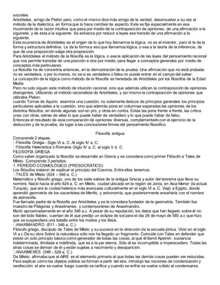 socrates
Aristóteles, amigo de Platón pero, como el mismo dice más amigo de la verdad, desenvuelve a su vez el
método de la dialéctica, en forma que lo hace cambiar de aspecto. Este se fija especialmente en ese
movimiento de la razón intuitiva que pasa por medio de la contraposición de opiniones, de una afirmación a la
siguinete, y de esta a la siguiente. Se esfuerza por reducir a leyes ese transito de una afirmación a la
siguiente.
Esta ocurrencia de Aristóteles es el origen de lo que hoy llamamos la lógica, no es el inventor, pero el le da la
forma y estructura definitiva. Le da la forma a eso que llamamos lógica, o sea a la teoría de la inferencia, de
que de una proposición salga otra proposición.
Para Aristóteles el método de la filosofía es la lógica, o sea la aplicación de las leyes del pensamiento racional
que nos permite transitar de una posición a otra por medio, para llegar a conceptos generales por medio de
conceptos más particulares.
La filosofía ha de consistiría entonces, en la demostración de la prueba. Una afirmación que no está probada
no es verdadera, o por lo menos, no se si es verdadera o falsa no puede entrar en el campo del saber.
La concepción de la lógica como método de la filosofía es heredada de Aristóteles por los filosófos de la Edad
Media.
Pero no solo siguen este método de intuición racional, sino que además utilizan la contraposición de opiniones
divergentes. Utilizando el método racionalista de Aristóteles, y así mismo la contraposición de opiniones que
utilizaba Platon.
cuando Tomas de Aquino examina una cuestión, no solamente deduce de principios generales los principios
particulares aplicables a la cuestión, sino que además pone en columnas separadas las opiniones de los
distintos filósofos, en donde algunas son en pro, y otras en contra. Estas las pone frente a frente, las critica
unas con otras, extrae de ellas lo que puede haber de verdadero y lo que puede habar de falso.
Entonces el resultado de esta comparación de opiniones diversas, complementado con el ejercicio de la
deducción y de la prueba, da lugar a las conclusiones firmes del pensamiento filosófico.
Filosofía antigua
Comprende 2 etapas:
- Siglo VI a. C. Al siglo IV a. C.
-Siglo IV a. C. al siglo V d. C.
FILOSOFÍA GRIEGA
Como saber organizado la filosofía se desarrolla en Grecia y se considera como primer Filósofo a Tales de
Mileto. Comprende 3 períodos:
1. PERÍODO COSMOLÓGICO (PRESOCRÁTICO)
Los filósofos trataron de explicar el principio del Cosmos. Entre ellos tenemos:
leto (624 – 546 a. C.)
Matemático y filósofo griego, uno de los siete sabios de la antigua Grecia y autor del teorema que lleva su
nombre. Nació hacia el año 624 a. C. en Mileto, ciudad ubicada en la región de Jonia, en Asia Menor (la actual
Turquía), que era la ciudad helénica más avanzada culturalmente en el siglo VI a. C. Viajó a Egipto, donde
aprendió geometría de los sacerdotes de Menfis, y astronomía, que posteriormente enseñaría con el nombre
de astrosofía.
Fue llamado padre de la filosofía por Aristóteles y se le considera fundador de la geometría. También fue
maestro de Pitágoras y Anaxímenes, y contemporáneo de Anaximandro.
Murió aproximadamente en el año 546 a.c. A pesar de su reputación, los datos que han llegado sobre él no
son del todo fiables; cuentan de él que predijo un eclipse de sol para el día 28 de mayo de 585 a.c que hizo
que se suspendiera una batalla entre los medos y los libios.
- 546 a. C.)
Filósofo griego, discípulo de Tales de Mileto y su sucesor en la dirección de la escuela jónica. Vivió en el siglo
VI a.c De su obra Sobre la naturaleza sólo nos ha llegado un fragmento. Coincide con Tales en defender que
existe un solo principio básico como generador de todas las cosas, al que él llamó Apeirón: sustancia
indeterminada, ilimitada e indefinida, que es a la par eterna. Sólo él es incorruptible e imperecedero. Todas las
otras cosas se derivan de él y están sujetas a nacimiento y desaparición.
- 528 a. C.)
De Mileto; afirmaba que el AIRE es el elemento primario al que todas las demás cosas pueden ser reducidas.
Para explicar cómo los objetos sólidos se forman a partir del aire, introdujo las nociones de condensación y
rarefacción: el aire se vuelve fuego cuando se rarifica y cuando se enfría se vuelve sólido al condensarse.
 