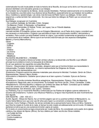 sistematizador ha sido incalculable en toda la historia de la filosofía, de la que se ha dicho con frecuencia que
alcanzó identidad como disciplina gracias a sus trabajos.
Fue fundador de la Academia de Atenas, donde estudió Aristóteles. Participó extensivamente en la enseñanza
en la Academia y escribió sobre muy diversos temas filosóficos, especialmente los que trataban de la política,
ética, metafísica y epistemología. Las obras más famosas de Platón fueron sus diálogos. Si bien varios
epigramas y cartas también han sobrevivido. Se cree que todos los diálogos de Platón que se conocen son
auténticos.
Sus Diálogos se agrupan en 3 períodos
•ARISTÓTELES. - (384 - 322 a. C.)
Llamado también El Estagirita, porque nace en Estagira (Macedonia); es el Padre de la Lógica; consideró que
era necesario un instrumento u Organón que permitiera el logro del conocimiento científico, demostrativo y
verdadero. Para cumplir con esta finalidad inventó la Lógica, cuyo sentido fundamental es garantizar el acceso
al conocimiento de la realidad. Afirma que el ser humano está formado por dos aspectos indesligables:
Materia y Forma (Hilemorfismo).
Obras:
FILOSOFÍA HELENÍSTICO – ROMANA
Cuando Roma conquista a Grecia se funden ambas culturas y se desarrolla una filosofía cuya reflexión
principal es el problema moral y la búsqueda de la felicidad.
Es así que aparecen las siguientes escuelas filosóficas:
Cinismo. - Despreciaban los bienes materiales, abogaron para que el hombre limitara sus necesidades lo
indispensable. Fundador Antístenes, su máximo representante fue Diógenes de Sinope.
Las escuelas más representativas son:
•Estoicismo. Propone suprimir los placeres materiales para alcanzar la felicidad. Fundador: Zenón de Citium.
Representantes: Séneca, Marco Aurelio.
•Epicureísmo o Hedonismo. Sostiene que el placer es el bien supremo. Fundador: Epicuro de Samos;
Lucrecio.
•Eclecticismo. Concilia corrientes filosóficas antagónicas. Representantes: Plutarco, Filón de Alejandría.
•Escepticismo. Niega todo valor al conocimiento. Su fundador fue Pirrón de Elis. Timón, Carnéades, Crátilo.
•Neoplatonismo. Doctrina filosófica y religiosa que sintetizó las ideas de Platón. Considera que la realidad
única del universo es el UNO, perfecto, incognoscible e infinito.
•Representantes: San Ambrosio, San Justino, Tertuliano.
•La Patrística. Fue un movimiento filosófico conformado por los Padres de la Iglesia quienes elaboraron la
Doctrina del Cristianismo. Tuvieron una influencia Platónico y la figura más importante de este movimiento fue
San Agustín.
SAN AGUSTIN. - (354 - 430 d.C.)
Aurelio Agustín, Obispo de Hipona, fue un hombre pagano que en su juventud profesó el Maniqueísmo, su
madre Santa Mónica tuvo que orar casi 40 años para lograr su conversión a instancias del Obispo San
Ambrosio. Como Teólogo y Filósofo, los temas centrales de su pensamiento fueron Dios y el Alma. Sostenía
que Dios ha creado el mundo de la nada, el tiempo ha sido creado simultáneamente con el mundo. El intelecto
pertenece al alma que es una sustancia inmortal y ajena al cuerpo.
Por lo tanto el conocimiento se logra únicamente por medio del Alma. Es considerado como padre de la iglesia
católica y fue obispo de Hipona (África). Se hizo célebre por haber escrito dos Obras notables:
 