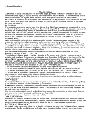 Filosofía medieval
A diferencia de lo que había ocurrido con la filosofía griega, que había centrado su reflexión en torno a la
determinación del objeto, la filosofía medieval centrará su interés en Dios. Frente a la inicial hostilidad hacia la
filosofía manifestada por algunos de los primeros padres apologistas cristianos, sus continuadores
encontrarán en la filosofía, especialmente a partir del desarrollo del neoplatonismo, un instrumento útil, no sólo
para combatir otras religiones o sistemas filosóficos, sino también para comprender, o intentar comprender,
los misterios revelados.
La Escolástica
Por escolástica se entiende aquella parte de la filosofía de la Edad Media europea que abarca desde la época
del Imperio de Carlomagno (siglo VIII) hasta el Renacimiento (siglo XV). El nombre de escolástica proviene del
hecho de que esta filosofía se elaboró en las instituciones eclesiásticas, especialmente las escuelas
conventuales, catedralicias o palatinas, de las que surgieron las primeras universidades. En aquellas escuelas
se enseñaron las siete artes medievales: el trívium (las llamadas materias literarias: dialéctica, gramática y
retórica) y el Cuadrivium (las llamadas materias científicas: aritmética, astronomía, geometría y música).
Revelación y Razón
Antes de la aparición de las primeras universidades las escuelas medievales estaban divididas en dos
secciones: la schola externa (que se ocupaba de las ciencias «humanas» y estaba especializada en la
formación cultural de los seglares) y la schola interna (que se ocupaba de la teología y se especializaba en la
educación de los clérigos). Tanto en una como en otra, las enseñanzas se impartían en dos formas: la lectio
(la lección), consistente en una clase magistral, y el disputado (la polémica), que era una controversia entre el
maestro y los discípulos acerca de un tema filosófico.
Las dos bases fundamentales del conocimiento escolástico eran la autoridad o revelación y la razón.
•SANTO TOMÁS DE AQUINO (1224-1274)
También llamado Doctor Angélico, nació en el castillo de Rocasecca, en Lombardía, cursó sus primeros
estudios en la abadía de Montecassino, ampliándolos en la Universidad de Nápoles, en donde conoció a San
Alberto Magno, quedando profundamente impresionado por el pensamiento de éste. Ingresó en la orden
dominica y enseñó teología en París, y posteriormente, en numerosas ciudades italianas (Agnani, Orbicto,
Roma). Falleció cuando se dirigía al concilio de Lyon, al que había sido invitado por el Papa Gregorio X.
Vías para la demostración de la existencia de Dios según Tomás de Aquino:
- La movibilidad de todo lo existente exige un primer motor móvil.
- La sucesión de las causas en el tiempo implica una causa primera incausada.
- La contingencia de todos los seres compromete un creador necesario por sí.
- La existencia de categorías adjetivas tales como lo bueno, lo bello, lo justo,
etc., implican un criterio supremo de realización ideal de las mismas.
gobierno del mundo.- El ordenamiento de los fenómenos naturales requiere la existencia de una
mente ordenadora.
•SAN ANSELMO
Es el iniciador de la escolástica y un verdadero creyente de la fe cristiana, fue arzobispo de Cantorbery (Italia),
y sus obras más brillantes son: el “Monologuín” y “El Prosloguín”.
El Monologuín nos habla sobre la sabiduría inmensurable e ilimitada de dios creador de todo lo existente. El
Prosloguín nos refiere acerca de la existencia de Dios lo cual es indudable a la luz del mundo por la idea que
tiene el hombre del ser superior.
San Anselmo sostiene que la idea de un Ser Superior, encuentra de manera lógica la existencia de Dios, no
solo en la mente sino en la realidad irrefutable de que Dios existe.
Sostenía que nada se podía entender sino era por la fe.
•SAN BUENAVENTURA.
Perteneció a la orden de los Franciscanos, fue profesor en la Universidad de París y fue nombrado cardenal
en Francia. La doctrina de San Buenaventura podemos resumirla en el amor inmenso al Redentor, puesto que
lo fundamental para éste religioso es el fin o la unión con Dios, por cuanto el es el centro de todo.
FILOSOFÍA DEL RENACIMIENTO
La mayoría de los humanistas culparon a la filosofía medieval de una interpretación inadecuada del saber del
mundo antiguo. Así, los escolásticos son criticados por su lenguaje artificioso y oscuro, entre otras cosas.
 