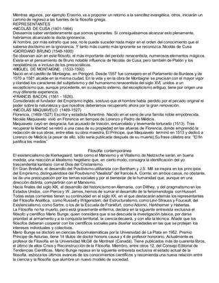 Mientras algunos, por ejemplo Erasmo, va a proponer un retorno a la sencillez evangélica, otros, iniciarán un
camino de regreso a las fuentes de la filosofía griega.
REPRESENTANTES
•NICOLÁS DE CUSA (1401-1464)
Deseamos saber verdaderamente que somos ignorantes. Si consiguiésemos alcanzar esto plenamente,
habríamos alcanzado la docta ignorancia.
Al hombre, por más extraño que sea, no le puede suceder nada mejor en el orden del conocimiento que el
saberse doctísimo en la ignorancia. Y tanto más cuanto más ignorante se reconozca. Nicolás de Cusa
•GIORDANO BRUNO (1548-1600)
Se observan aún en este filósofo, el más importante del período renacentista, numerosos elementos mágicos.
Existe en el pensamiento de Bruno notable influencia de Nicolás de Cusa, pero también de Platón y los
neoplatónicos e incluso de los presocráticos.
•MIGUEL DE MONTAIGNE. (1533-1592)
Nació en el castillo de Montaigne, en Périgord. Desde 1557 fue consejero en el Parlamento de Burdeos y de
1570 a 1581 alcalde en la misma ciudad. En la vida y en la obra de Montaigne se precisan con el mayor vigor
y claridad los caracteres del subjetivismo y del humanismo renacentista del siglo XVI, unidos a un
escepticismo que, aunque procedente, en su aspecto externo, del escepticismo antiguo, tiene por origen una
muy diferente experiencia.
•FRANCIS BACON. (1561 - 1626).
Considerado el fundador del Empirismo inglés, sostuvo que el hombre había perdido por el pecado original el
poder sobre la naturaleza y que nosotros deberíamos recuperarlo ahora por la gran renovación.
•NICOLÁS MAQUIAVELO (1469-1527)
Florencia, (1469-1527) Escritor y estadista florentino. Nacido en el seno de una familia noble empobrecida,
Nicolás Maquiavelo vivió en Florencia en tiempos de Lorenzo y Pedro de Médicis.
Maquiavelo cayó en desgracia, fue acusado de traición, encarcelado y levemente torturado (1513). Tras
recuperar la libertad se retiró a una casa de su propiedad en las afueras de Florencia, donde emprendió la
redacción de sus obras, entre ellas su obra maestra, El Príncipe, que Maquiavelo terminó en 1513 y dedicó a
Lorenzo de Médicis (a pesar de ello, sólo sería publicada después de su muerte).Su frase célebre era: “El fin
justifica los medios”
Filosofía contemporánea
El existencialismo de Kierkegaard, tanto como el Marxismo y el Vitalismo de Nietzsche serán, en buena
medida, una reacción al Idealismo hegeliano que, en cierto modo, consagra la identificación del yo
trascendental kantiano con el Dios del Cristianismo.
En Gran Bretaña, el desarrollo del Positivismo utilitarista con Bentham y J.S. Mill se inspira en los principios
del Empirismo, distinguiéndose del Positivismo "idealista" del francés A. Comte; en ambos casos, no obstante,
se da una preocupación por los temas sociales y por el bienestar de la humanidad que, aunque en una
dirección distinta, compartirán con el Marxismo.
Hacia finales del siglo XIX, el desarrollo del historicismo en Alemania, con Dilthey, y del pragmatismo en los
Estados Unidos, con Pierce y W. James, hemos de sumar el desarrollo de la fenomenología con Husserl.
Todas estas corrientes tienen su continuidad en el siglo XX, en el que destacarán además los representantes
del Filosofía Analítica, como Russell y Witgenstein, del Estructuralismo, como Lévi-Strauss y Foucault, del
Existencialismo, como Sartre, o los de la Escuela de Frankfurt, como Adorno, Horkheimer y Haberlas.
La Filosofía no ha muerto, pero está gravemente enferma, declara en la siguiente entrevista exclusiva el
filósofo y científico Mario Bunge, quien considera que si se descuida la investigación básica, por darse
prioridad al armamento y a la conquista territorial, la ciencia decaerá, y con ella la técnica. Añade que los
filósofos debieran cooperar con los científicos sociales para diseñar sociedades en las que se protejan los
intereses individuales y colectivos.
Mario Bunge se doctoró en ciencias fisicomatemáticas por la Universidad de La Plata en 1952. Premio
Príncipe de Asturias, tiene 14 títulos de doctor honoris causa y 4 de profesor honorario. Actualmente es
profesor de Filosofía en la Universidad McGill de Montreal (Canadá). Tiene publicados más de cuarenta libros,
el último de ellos Crisis y Reconstrucción de la Filosofía. Miembro, entre otros 12, del Consejo Editorial de
Tendencias Científicas, Mario Bunge repasa en la siguiente entrevista exclusiva el estado actual de la
filosofía, esboza los últimos avances de los conocimientos científicos y recomienda una nueva relación entre
la ciencia y la filosofía que alumbre un nuevo modelo de sociedad.
 