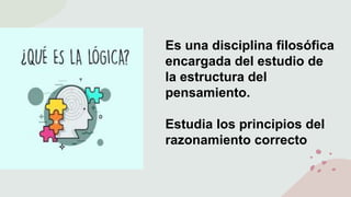 Es una disciplina filosófica
encargada del estudio de
la estructura del
pensamiento.
Estudia los principios del
razonamiento correcto
 