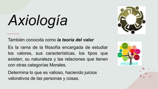 Axiología
También conocida como la teoría del valor
Es la rama de la filosofía encargada de estudiar
los valores, sus características, los tipos que
existen, su naturaleza y las relaciones que tienen
con otras categorías Morales.
Determina lo que es valioso, haciendo juicios
valorativos de las personas y cosas.
 