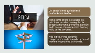 Del griego ethos qué significa
costumbre o hábito
Tiene como objeto de estudio los
principios morales que regulan la
conducta humana, poniendo atención
en lo que se considera como bueno y
malo de las acciones.
Nos indica, cómo debemos
comportarnos en la sociedad y de qué
manera respetamos las normas.
 