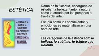 ESTÉTICA
Rama de la filosofía, encargada de
estudiar la belleza, tanto la natural
como la creada por las personas a
través del arte.
Estudia como los sentimientos y
emociones se materializan en una
obra de arte.
Las categorías de la estética son: la
belleza, lo sublime, lo trágico y lo
ridículo.
 